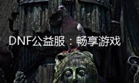 DNF公益服：畅享游戏乐趣，无需花费一分钱！